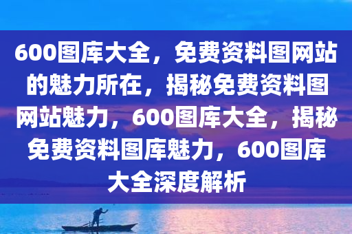 600图库大全，免费资料图网站的魅力所在，揭秘免费资料图网站魅力，600图库大全，揭秘免费资料图库魅力，600图库大全深度解析