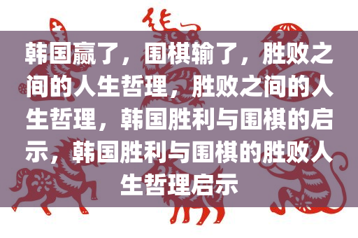 韩国赢了，围棋输了，胜败之间的人生哲理，胜败之间的人生哲理，韩国胜利与围棋的启示，韩国胜利与围棋的胜败人生哲理启示