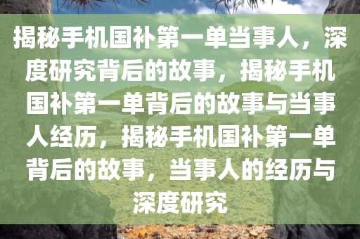 揭秘手机国补第一单当事人，深度研究背后的故事，揭秘手机国补第一单背后的故事与当事人经历，揭秘手机国补第一单背后的故事，当事人的经历与深度研究