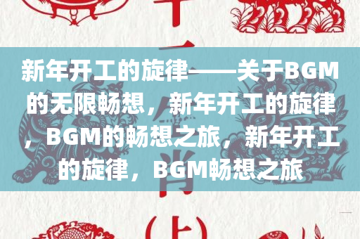 新年开工的旋律——关于BGM的无限畅想，新年开工的旋律，BGM的畅想之旅，新年开工的旋律，BGM畅想之旅