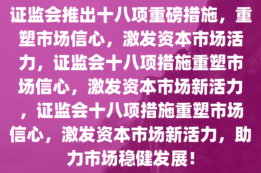 证监会推出十八项重磅措施，重塑市场信心，激发资本市场活力，证监会十八项措施重塑市场信心，激发资本市场新活力，证监会十八项措施重塑市场信心，激发资本市场新活力，助力市场稳健发展！