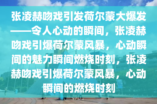 张凌赫吻戏引发荷尔蒙大爆发——令人心动的瞬间，张凌赫吻戏引爆荷尔蒙风暴，心动瞬间的魅力瞬间燃烧时刻，张凌赫吻戏引爆荷尔蒙风暴，心动瞬间的燃烧时刻