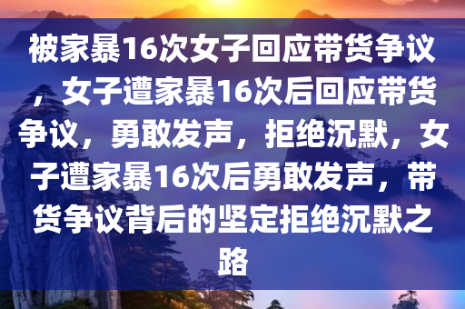 被家暴16次女子回应带货争议，女子遭家暴16次后回应带货争议，勇敢发声，拒绝沉默，女子遭家暴16次后勇敢发声，带货争议背后的坚定拒绝沉默之路