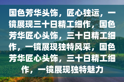 国色芳华头饰，匠心独运，一镜展现三十日精工细作，国色芳华匠心头饰，三十日精工细作，一镜展现独特风采，国色芳华匠心头饰，三十日精工细作，一镜展现独特魅力