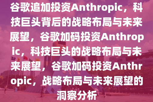 谷歌追加投资Anthropic，科技巨头背后的战略布局与未来展望，谷歌加码投资Anthropic，科技巨头的战略布局与未来展望，谷歌加码投资Anthropic，战略布局与未来展望的洞察分析