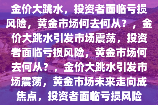 金价大跳水，投资者面临亏损风险，黄金市场何去何从？，金价大跳水引发市场震荡，投资者面临亏损风险，黄金市场何去何从？，金价大跳水引发市场震荡，黄金市场未来走向成焦点，投资者面临亏损风险