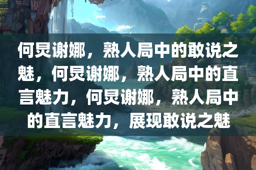 何炅谢娜，熟人局中的敢说之魅，何炅谢娜，熟人局中的直言魅力，何炅谢娜，熟人局中的直言魅力，展现敢说之魅