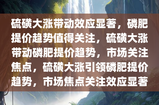 硫磺大涨带动效应显著，磷肥提价趋势值得关注，硫磺大涨带动磷肥提价趋势，市场关注焦点，硫磺大涨引领磷肥提价趋势，市场焦点关注效应显著