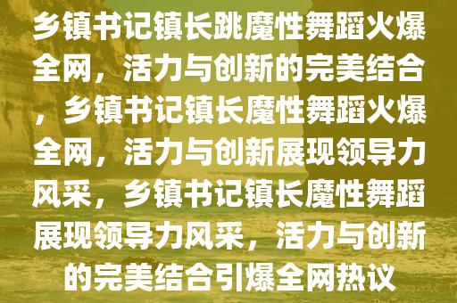 乡镇书记镇长跳魔性舞蹈火爆全网，活力与创新的完美结合，乡镇书记镇长魔性舞蹈火爆全网，活力与创新展现领导力风采，乡镇书记镇长魔性舞蹈展现领导力风采，活力与创新的完美结合引爆全网热议