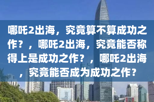 哪吒2出海，究竟算不算成功之作？，哪吒2出海，究竟能否称得上是成功之作？，哪吒2出海，究竟能否成为成功之作？