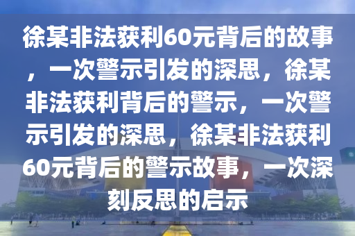 徐某非法获利60元背后的故事，一次警示引发的深思，徐某非法获利背后的警示，一次警示引发的深思，徐某非法获利60元背后的警示故事，一次深刻反思的启示