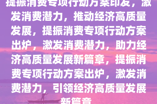 提振消费专项行动方案印发，激发消费潜力，推动经济高质量发展，提振消费专项行动方案出炉，激发消费潜力，助力经济高质量发展新篇章，提振消费专项行动方案出炉，激发消费潜力，引领经济高质量发展新篇章。