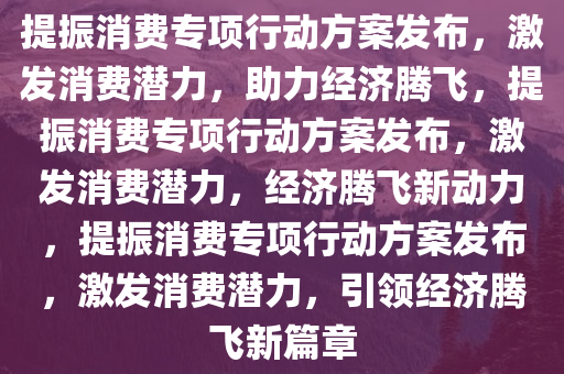 提振消费专项行动方案发布，激发消费潜力，助力经济腾飞，提振消费专项行动方案发布，激发消费潜力，经济腾飞新动力，提振消费专项行动方案发布，激发消费潜力，引领经济腾飞新篇章今晚必出三肖2025_2025新澳门精准免费提供·精确判断