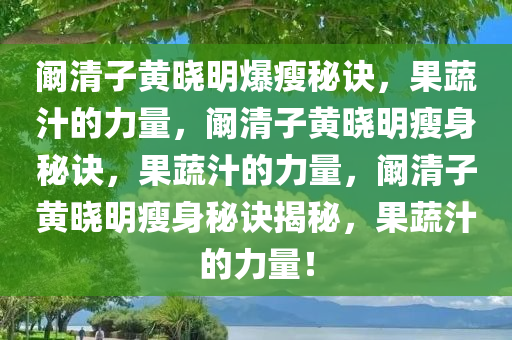 阚清子黄晓明爆瘦秘诀，果蔬汁的力量，阚清子黄晓明瘦身秘诀，果蔬汁的力量，阚清子黄晓明瘦身秘诀揭秘，果蔬汁的力量！今晚必出三肖2025_2025新澳门精准免费提供·精确判断