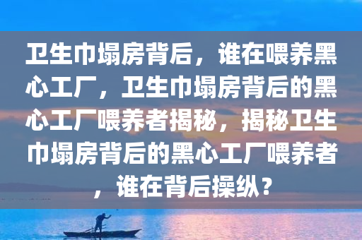 卫生巾塌房背后，谁在喂养黑今晚必出三肖2025_2025新澳门精准免费提供·精确判断心工厂，卫生巾塌房背后的黑心工厂喂养者揭秘，揭秘卫生巾塌房背后的黑心工厂喂养者，谁在背后操纵？