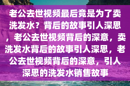 老公去世视频今晚必出三肖2025_2025新澳门精准免费提供·精确判断最后竟是为了卖洗发水？背后的故事引人深思，老公去世视频背后的深意，卖洗发水背后的故事引人深思，老公去世视频背后的深意，引人深思的洗发水销售故事