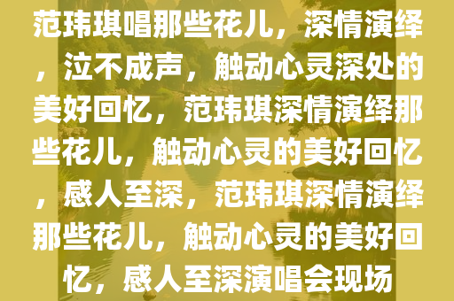 范玮琪唱那些花儿，深情演绎，泣不成声，触动心灵深处的美好回忆，范玮琪深情今晚必出三肖2025_2025新澳门精准免费提供·精确判断演绎那些花儿，触动心灵的美好回忆，感人至深，范玮琪深情演绎那些花儿，触动心灵的美好回忆，感人至深演唱会现场