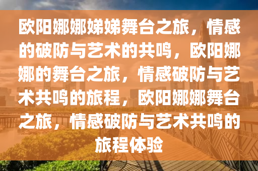 欧阳娜娜娣娣舞台之旅，情感的破防与艺术的共鸣，欧阳娜娜的舞台之旅，情感破防与艺术共鸣的旅程，欧阳娜娜舞台之旅，情感破防与艺术共鸣的旅程体验今晚必出三肖2025_2025新澳门精准免费提供·精确判断