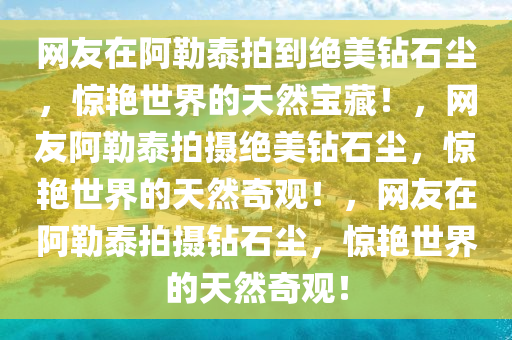 网友在阿勒泰拍到绝美钻石今晚必出三肖2025_2025新澳门精准免费提供·精确判断尘，惊艳世界的天然宝藏！，网友阿勒泰拍摄绝美钻石尘，惊艳世界的天然奇观！，网友在阿勒泰拍摄钻石尘，惊艳世界的天然奇观！