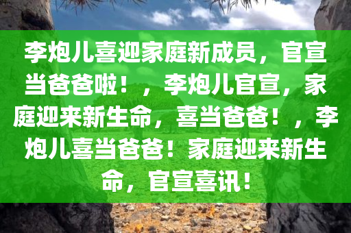 李炮儿喜迎家庭新成员，官宣当爸爸啦！，李炮儿官宣，家庭迎来新生命，喜当爸爸！，李炮儿喜当爸爸！家庭迎来新生命，官今晚必出三肖2025_2025新澳门精准免费提供·精确判断宣喜讯！