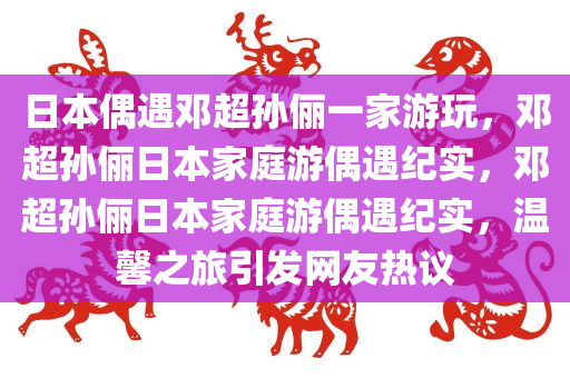 日本偶遇邓超孙俪一家游玩，邓超孙俪日本家庭游偶遇纪实，邓超孙俪日本家庭游偶遇纪实，温馨之旅引发网友热议