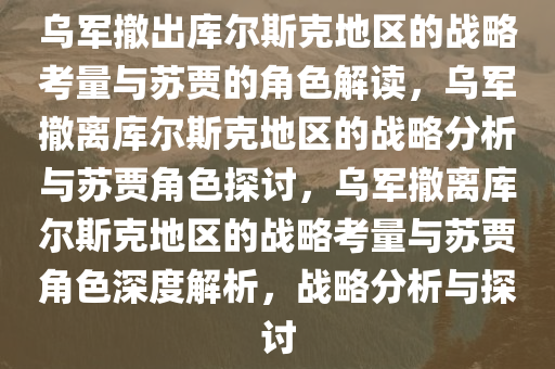 乌军撤出库尔斯克地区的战略考量与苏贾的角色解读，乌军撤离库尔斯克地区的战略分析与苏贾角色探讨，乌军撤离库尔斯克地区的战略考量与苏贾角色深度解析，战略分析与探讨