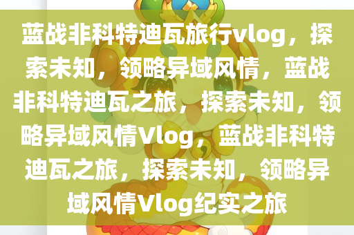 蓝战非科特迪瓦旅行vlog，探索未知，领略异域风情，蓝战非科特迪瓦之旅，探索未知，领略异域风情Vlog，蓝战非科特迪瓦之旅，探索未知，领略异域风情Vlog纪实之旅今晚必出三肖2025_2025新澳门精准免费提供·精确判断