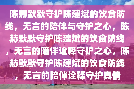 陈赫默默守护陈建斌的饮食防线，无言的陪伴与守护之心，陈赫默默守护陈建斌的饮食防线，无言的陪伴诠释守护之心，陈赫默默守护陈建斌的饮食防线，无言的陪伴诠释守护真情