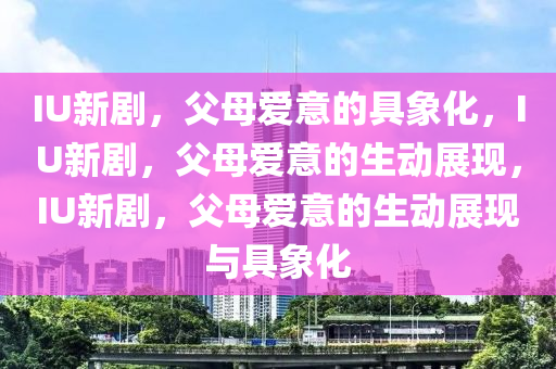 IU新剧，父母爱意的具象化，IU新剧，父母爱意的生动展现，IU新剧，父母爱意的生动展现与具象化今晚必出三肖2025_2025新澳门精准免费提供·精确判断