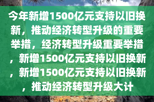 今年新增1500亿元支持以旧换新，推动经济转型升级的重要举措，经济转型升级重要举措，新增1500亿元支持以旧换新，新增1500亿元支持以旧换新，推动经济转型升级大计