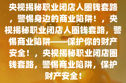 央视揭秘职业闭店人圈钱套路，警惕身边的商业陷阱！，央视揭秘职业闭店人圈钱套路，警惕商业陷阱——保护你的财产安全！，央视揭秘职业闭店圈钱套路，警惕商业陷阱，保护财产安全！