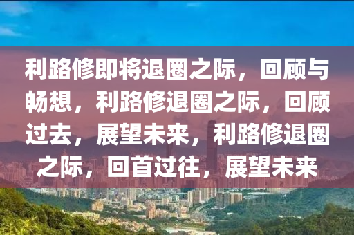 利路修即将退圈之际，回顾与畅想，利路修退圈之际，回顾过去，展望未来，利路修退圈之际，回首过往，展望未来