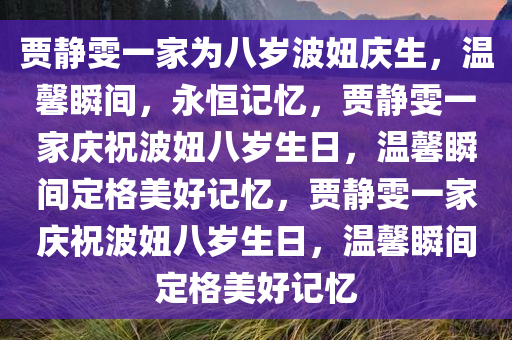 贾静雯一家为八岁波妞庆生，温馨瞬间，永恒记忆，贾静雯一家庆祝波妞八岁生日，温馨瞬间定格美好记忆，贾静雯一家庆祝波妞八岁生日，温馨瞬间定格美好记忆