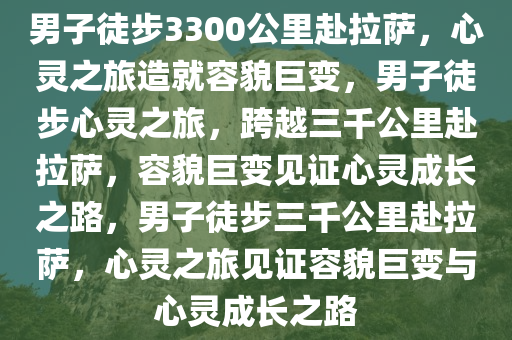 男子徒步3300公里赴拉萨，心灵之旅造就容貌巨变，男子徒步心灵之旅，跨越三千公里赴拉萨，容貌巨变见证心灵成长之路，男子徒步三千公里赴拉萨，心灵之旅见证容貌巨变与心灵成长之路