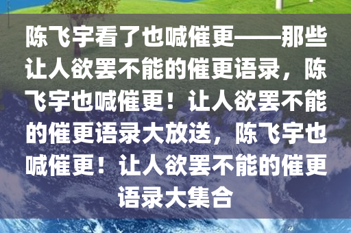 陈飞宇看了也喊催更——那些让人欲罢不能的催更语录，陈飞宇也喊催更！让人欲罢不能的催更语录大放送，陈飞宇也喊催更！让人欲罢不能的催更语录大集合