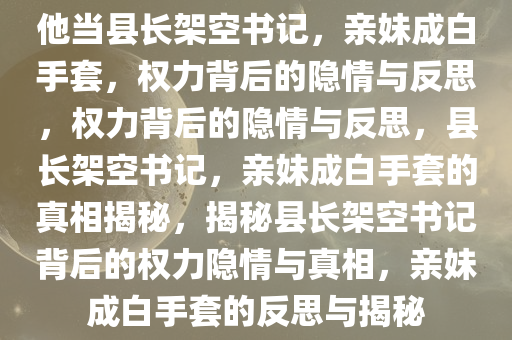 他当县长架空书记，亲妹成白手套，权力背后的隐情与反思，权力背后的隐情与反思，县长架空书记，亲妹成白手套的真相揭秘，揭秘县长架空书记背后的权力隐情与真相，亲妹成白手套的反思与揭秘