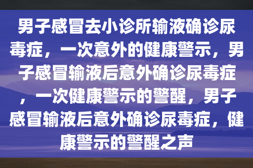 男子感冒去小诊所输液确诊尿毒症，一次意外的健康警示，男子感冒输液后意外确诊尿毒症，一次健康警示的警醒，男子感冒输液后意外确诊尿毒症，健康警示的警醒之声