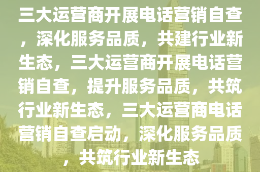 三大运营商开展电话营销自查，深化服务品质，共建行业新生态，三大运营商开展电话营销自查，提升服务品质，共筑行业新生态，三大运营商电话营销自查启动，深化服务品质，共筑行业新生态今晚必出三肖2025_2025新澳门精准免费提供·精确判断