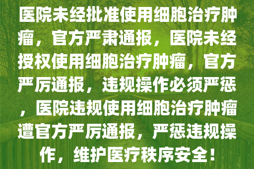 医院未经批准使用细胞治疗肿瘤，官方严肃通报，医院未经授权使用细胞治疗肿瘤，官方严厉通报，违规操作必须严惩，医院违规使用细胞治疗肿瘤遭官方严厉通报，严惩违规操作，维护医疗秩序安全！今晚必出三肖2025_2025新澳门精准免费提供·精确判断