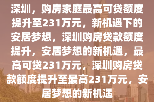 深圳，购房家庭最高可贷额度提升至231万元，新机遇下的安居梦想，深圳购房贷款额度提升，安居梦想的新机遇，最高可贷231万元，深圳购房贷款额度提升至最高231万元，安居梦想的新机遇