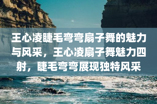 王心凌睫毛弯弯扇子舞的魅力与风采，王心凌扇子舞魅力四射，睫毛弯弯展现独特风采