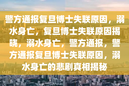 警方通报复旦博士失联原因，溺水身亡，复旦博士失联原因揭晓，溺水身亡，警方通报，警方通报复旦博士失联原因，溺水身亡的悲剧真相揭秘今晚必出三肖2025_2025新澳门精准免费提供·精确判断