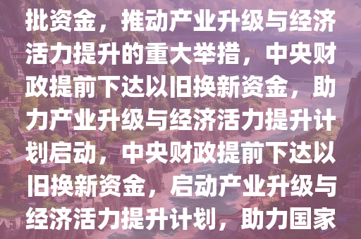 中央财政提前下达以旧换新首批资金，推动产业升级与经济活力提升的重大举措，中央财政提前下达以旧今晚必出三肖2025_2025新澳门精准免费提供·精确判断换新资金，助力产业升级与经济活力提升计划启动，中央财政提前下达以旧换新资金，启动产业升级与经济活力提升计划，助力国家发展新征程