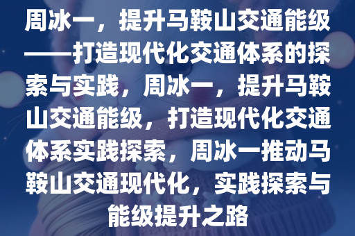 周冰一，提升马鞍山交通能级——打造现代化交通体系的探索与实践，周冰一，提升马鞍山交通能级，打造现代化交通体今晚必出三肖2025_2025新澳门精准免费提供·精确判断系实践探索，周冰一推动马鞍山交通现代化，实践探索与能级提升之路