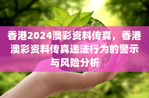 香港2024澳彩资料传真，香港澳彩资料传真违法行为的警示与风险分析