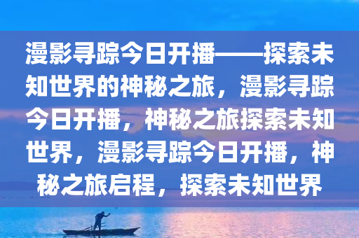 漫影寻踪今日开播——探索未知世界的神秘之旅，漫影寻踪今日开播，神秘之旅探索未知世界，漫影寻踪今日开播，神秘之旅启程，探索未知世界今晚必出三肖2025_2025新澳门精准免费提供·精确判断