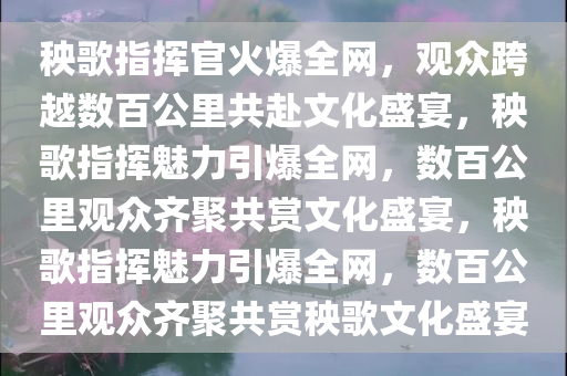 秧歌指挥官火爆全网，观众跨越数百公里共赴文化盛宴，秧歌指挥魅力引爆全网，数百公里观众齐聚共赏文化盛宴，秧歌指挥魅力引爆全网，数百公里观众齐聚共赏秧歌文化盛宴今晚必出三肖2025_2025新澳门精准免费提供·精确判断