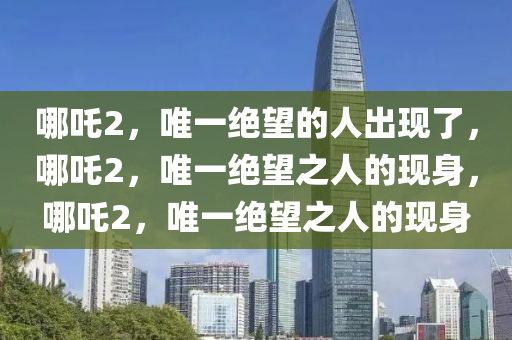 哪吒2，唯一绝望的人出现了，哪吒2，唯一绝望之人的现身，哪吒2，唯一绝望之人的现身