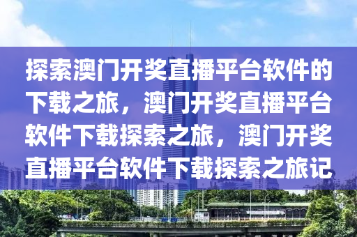 探索澳门开奖直播平台软件的下载之旅，澳门开奖直播平台软件下载探索之旅，澳门开奖直播平台软件下载探索之旅记