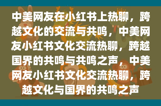 中美网友在小红书上热聊，跨越文化的交流与共鸣，中美网友小红书文化交流热聊，跨越国界的共鸣与共鸣之声，中美网友小红书文化交流热聊，跨越文化与国界的共鸣之声